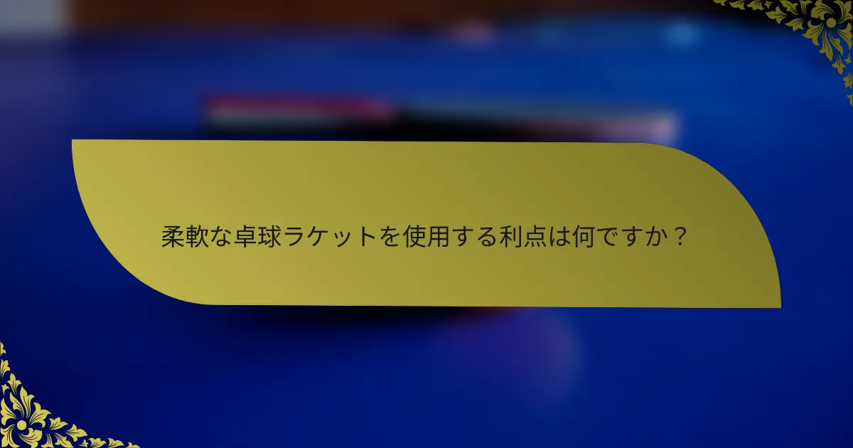 柔軟な卓球ラケットを使用する利点は何ですか？