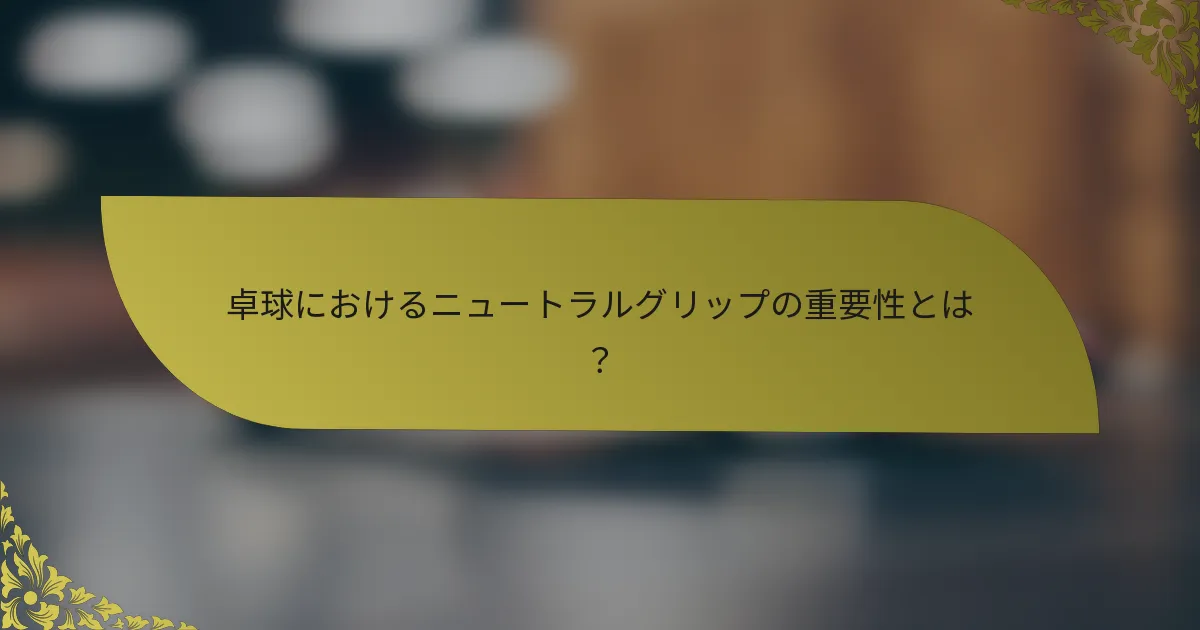 卓球におけるニュートラルグリップの重要性とは？